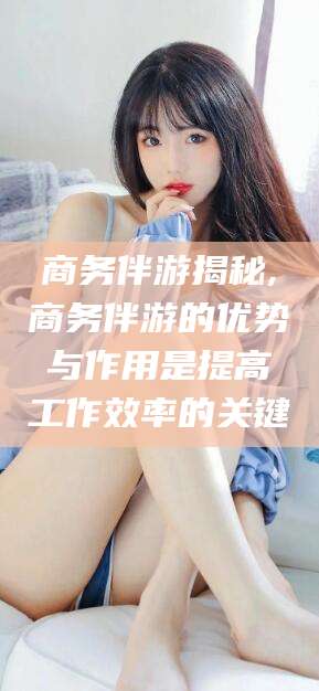 抚顺商务伴游揭秘,商务伴游的优势与作用是提高工作效率的关键