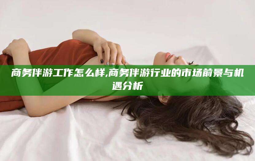 抚顺商务伴游工作怎么样,商务伴游行业的市场前景与机遇分析