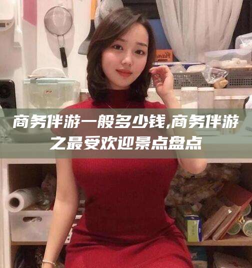 抚顺商务伴游一般多少钱,商务伴游之最受欢迎景点盘点
