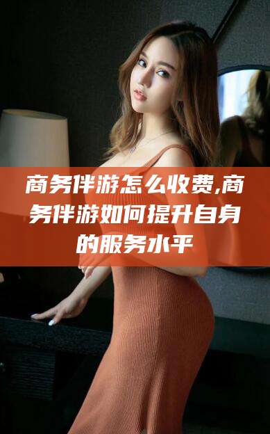 抚顺商务伴游怎么收费,商务伴游如何提升自身的服务水平
