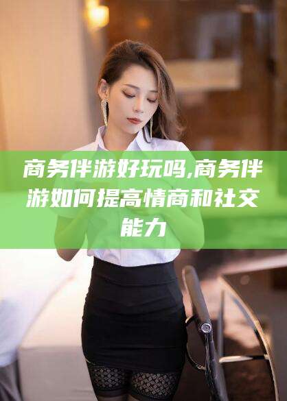 抚顺商务伴游好玩吗,商务伴游如何提高情商和社交能力