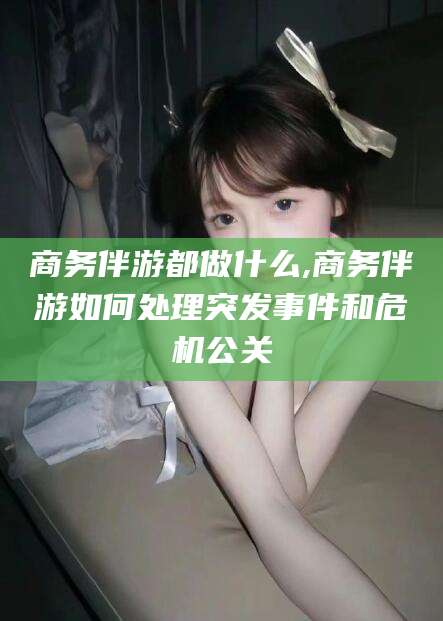 抚顺商务伴游都做什么,商务伴游如何处理突发事件和危机公关