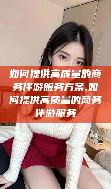 抚顺如何提供高质量的商务伴游服务方案,如何提供高质量的商务伴游服务