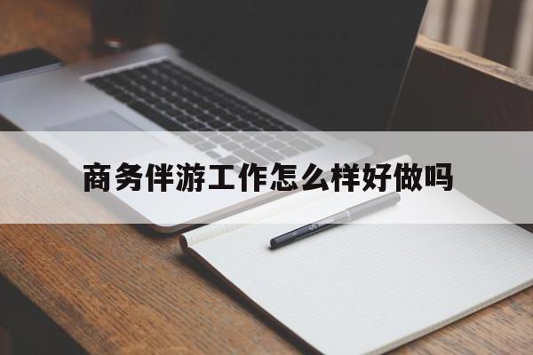 商务伴游工作怎么样好做吗知乎最新资讯（谁能告诉我哪里有抚顺商务伴游工作怎么样好做吗？）