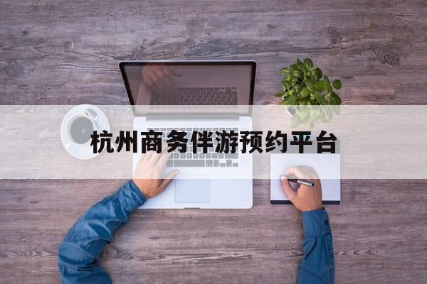 杭州私人陪游一天多少钱最新资讯（谁能告诉我哪里有抚顺杭州商务伴游预约平台？）