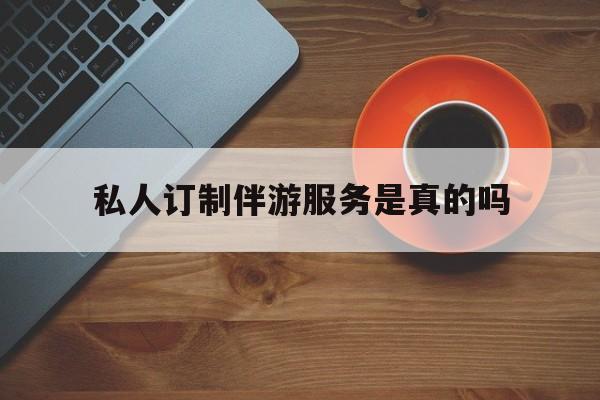 私人订制伴游服务是真的吗吗最新资讯（谁能告诉我哪里有抚顺私人订制伴游服务是真的吗？）